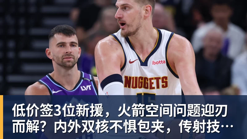 低价签3位新援，火箭空间问题迎刃而解？内外双核不惧包夹，传射技能升级