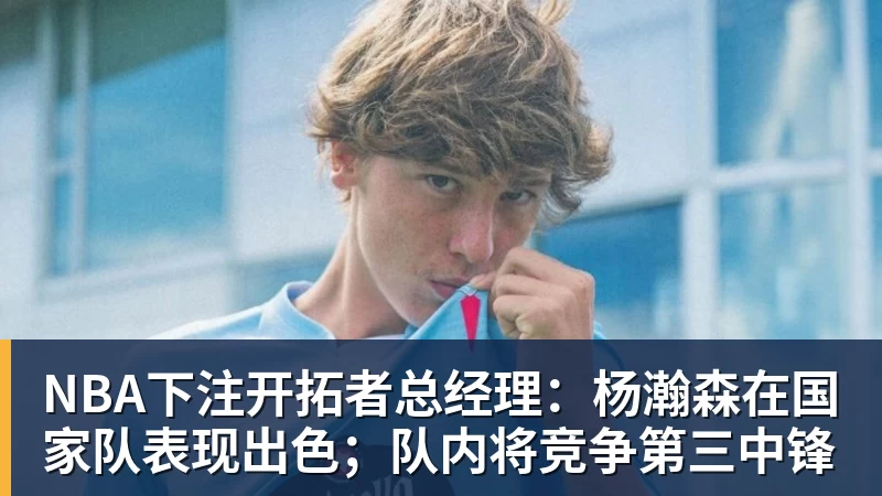 NBA下注开拓者总经理：杨瀚森在国家队表现出色；队内将竞争第三中锋